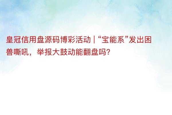 皇冠信用盘源码博彩活动 | “宝能系”发出困兽嘶吼，举报大鼓动能翻盘吗？