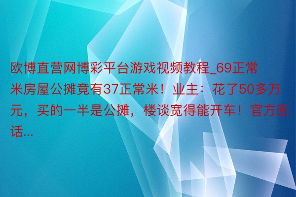 欧博直营网博彩平台游戏视频教程_69正常米房屋公摊竟有37正常米！业主：花了50多万元，买的一半是公摊，楼谈宽得能开车！官方回话...