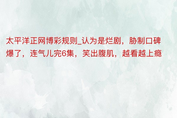 太平洋正网博彩规则_认为是烂剧，胁制口碑爆了，连气儿完6集，笑出腹肌，越看越上瘾