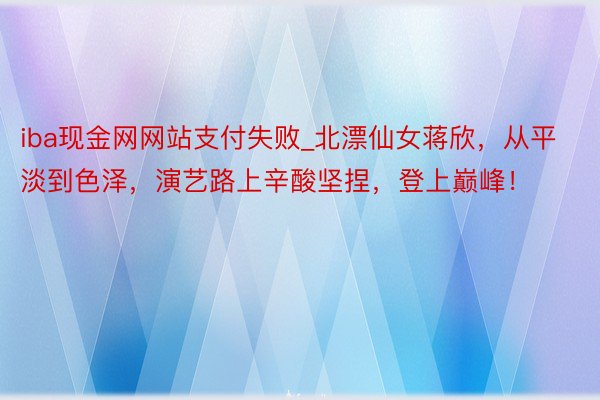 iba现金网网站支付失败_北漂仙女蒋欣，从平淡到色泽，演艺路上辛酸坚捏，登上巅峰！