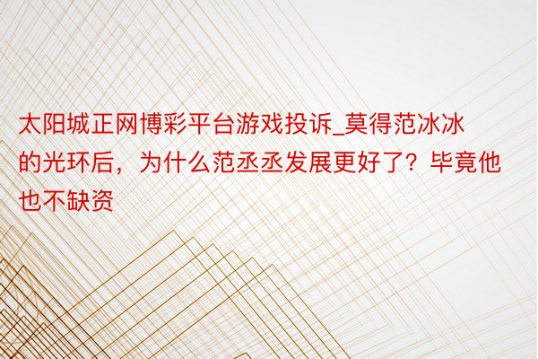 太阳城正网博彩平台游戏投诉_莫得范冰冰的光环后，为什么范丞丞发展更好了？毕竟他也不缺资