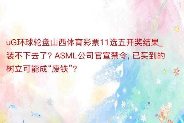 uG环球轮盘山西体育彩票11选五开奖结果_装不下去了? ASML公司官宣禁令, 已买到的树立可能成“废铁”?