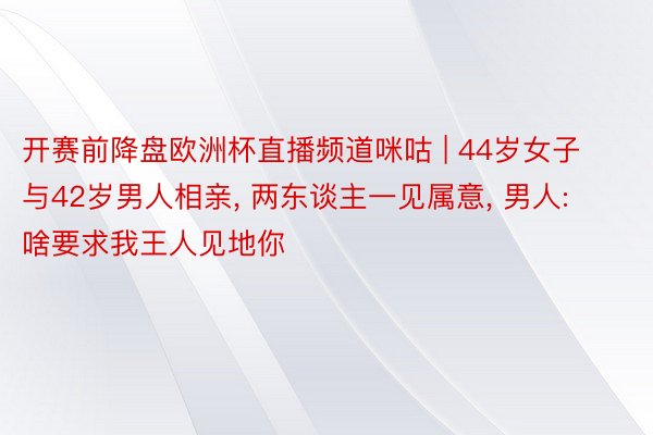 开赛前降盘欧洲杯直播频道咪咕 | 44岁女子与42岁男人相亲， 两东谈主一见属意， 男人: 啥要求我王人见地你