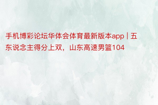 手机博彩论坛华体会体育最新版本app | 五东说念主得分上双，山东高速男篮104