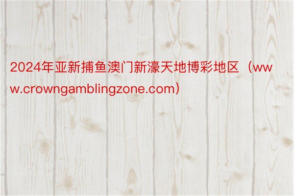 2024年亚新捕鱼澳门新濠天地博彩地区（www.crowngamblingzone.com）