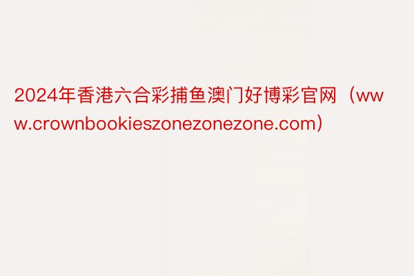 2024年香港六合彩捕鱼澳门好博彩官网（www.crownbookieszonezonezone.com）