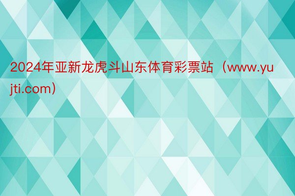 2024年亚新龙虎斗山东体育彩票站（www.yujti.com）