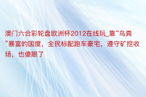 澳门六合彩轮盘欧洲杯2012在线玩_靠“鸟粪”暴富的国度，全民标配跑车豪宅，遵守矿挖收场，也傻眼了