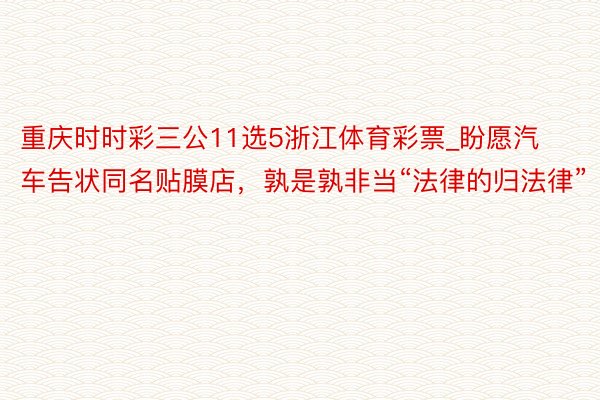 重庆时时彩三公11选5浙江体育彩票_盼愿汽车告状同名贴膜店，孰是孰非当“法律的归法律”