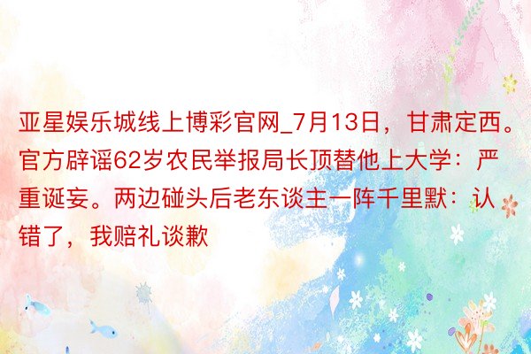 亚星娱乐城线上博彩官网_7月13日，甘肃定西。官方辟谣62岁农民举报局长顶替他上大学：严重诞妄。两边碰头后老东谈主一阵千里默：认错了，我赔礼谈歉