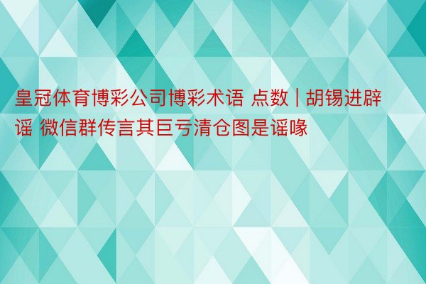 皇冠体育博彩公司博彩术语 点数 | 胡锡进辟谣 微信群传言其巨亏清仓图是谣喙