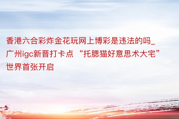 香港六合彩炸金花玩网上博彩是违法的吗_广州igc新晋打卡点  “托腮猫好意思术大宅”世界首张开启