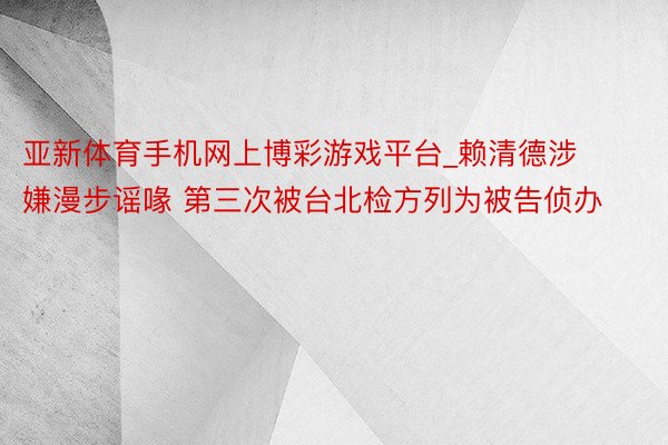 亚新体育手机网上博彩游戏平台_赖清德涉嫌漫步谣喙 第三次被台北检方列为被告侦办