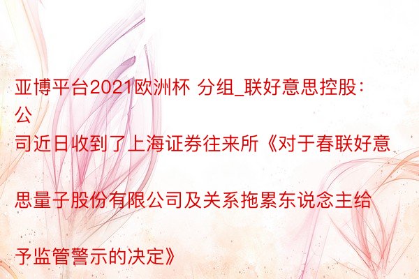 亚博平台2021欧洲杯 分组_联好意思控股：
公司近日收到了上海证券往来所《对于春联好意思量子股份有限公司及关系拖累东说念主给予监管警示的决定》