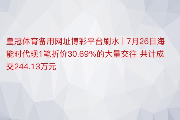 皇冠体育备用网址博彩平台刷水 | 7月26日海能时代现1笔折价30.69%的大量交往 共计成交244.13万元