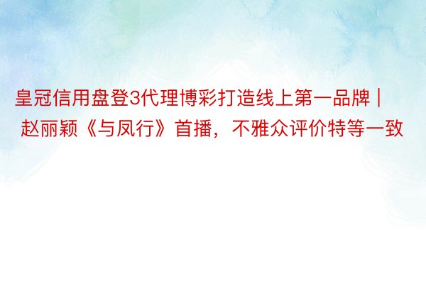 皇冠信用盘登3代理博彩打造线上第一品牌 | 赵丽颖《与凤行》首播，不雅众评价特等一致