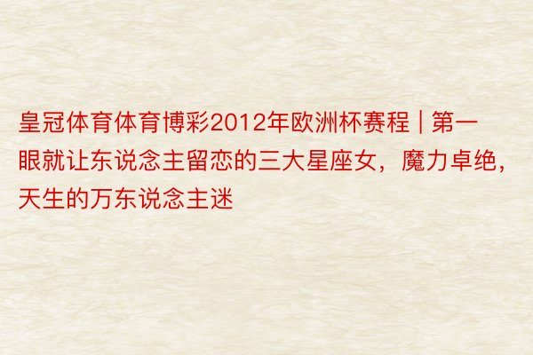 皇冠体育体育博彩2012年欧洲杯赛程 | 第一眼就让东说念主留恋的三大星座女，魔力卓绝，天生的万东说念主迷