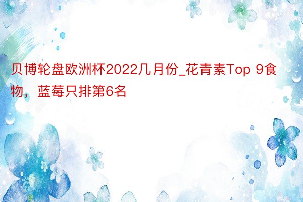 贝博轮盘欧洲杯2022几月份_花青素Top 9食物，蓝莓只排第6名