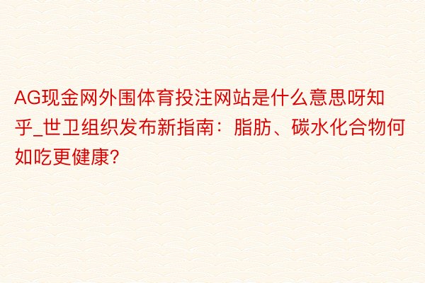 AG现金网外围体育投注网站是什么意思呀知乎_世卫组织发布新指南：脂肪、碳水化合物何如吃更健康？