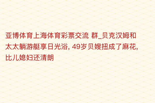 亚博体育上海体育彩票交流 群_贝克汉姆和太太躺游艇享日光浴, 49岁贝嫂扭成了麻花, 比儿媳妇还清朗