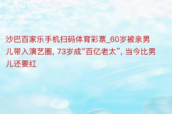 沙巴百家乐手机扫码体育彩票_60岁被亲男儿带入演艺圈, 73岁成“百亿老太”, 当今比男儿还要红