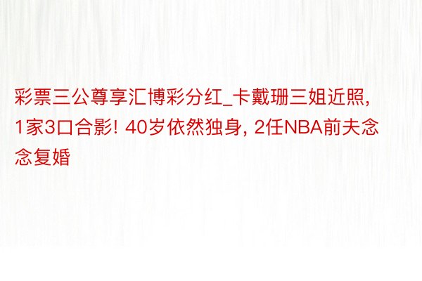 彩票三公尊享汇博彩分红_卡戴珊三姐近照, 1家3口合影! 40岁依然独身, 2任NBA前夫念念复婚