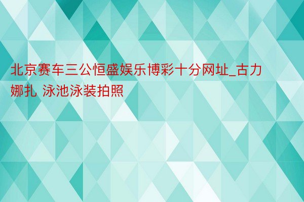 北京赛车三公恒盛娱乐博彩十分网址_古力娜扎 泳池泳装拍照