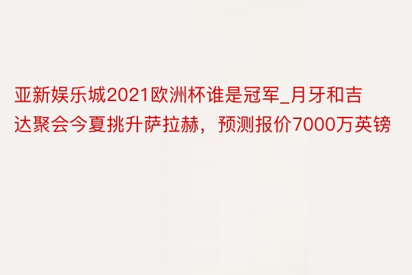 亚新娱乐城2021欧洲杯谁是冠军_月牙和吉达聚会今夏挑升萨拉赫，预测报价7000万英镑