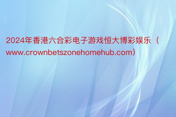 2024年香港六合彩电子游戏恒大博彩娱乐（www.crownbetszonehomehub.com）