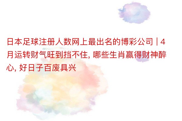 日本足球注册人数网上最出名的博彩公司 | 4月运转财气旺到挡不住, 哪些生肖赢得财神醉心, 好日子百废具兴