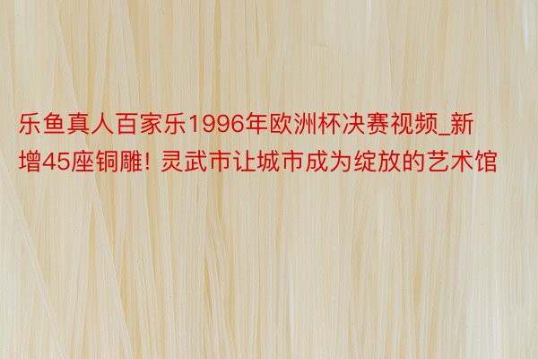 乐鱼真人百家乐1996年欧洲杯决赛视频_新增45座铜雕! 灵武市让城市成为绽放的艺术馆