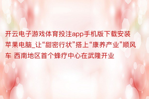 开云电子游戏体育投注app手机版下载安装苹果电脑_让“甜密行状”搭上“康养产业”顺风车 西南地区首个蜂疗中心在武隆开业