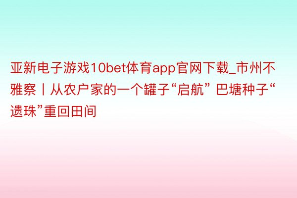 亚新电子游戏10bet体育app官网下载_市州不雅察丨从农户家的一个罐子“启航” 巴塘种子“遗珠”重回田间