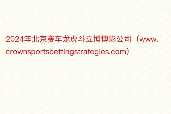 2024年北京赛车龙虎斗立博博彩公司（www.crownsportsbettingstrategies.com）