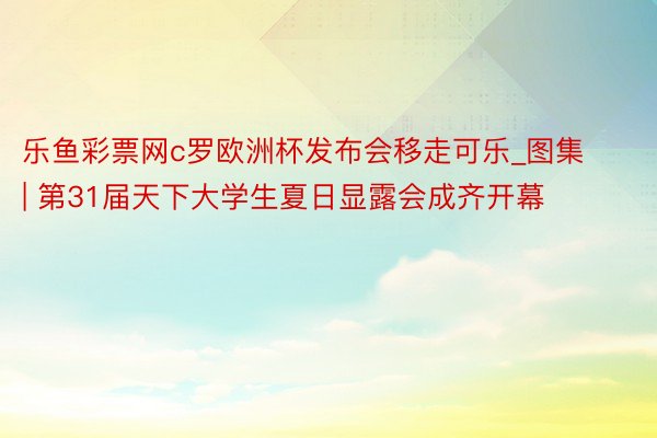 乐鱼彩票网c罗欧洲杯发布会移走可乐_图集 | 第31届天下大学生夏日显露会成齐开幕