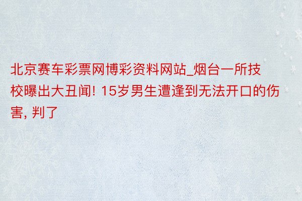 北京赛车彩票网博彩资料网站_烟台一所技校曝出大丑闻! 15岁男生遭逢到无法开口的伤害, 判了