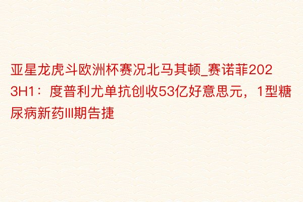 亚星龙虎斗欧洲杯赛况北马其顿_赛诺菲2023H1：度普利尤单抗创收53亿好意思元，1型糖尿病新药III期告捷