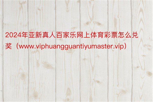 2024年亚新真人百家乐网上体育彩票怎么兑奖（www.viphuangguantiyumaster.vip）