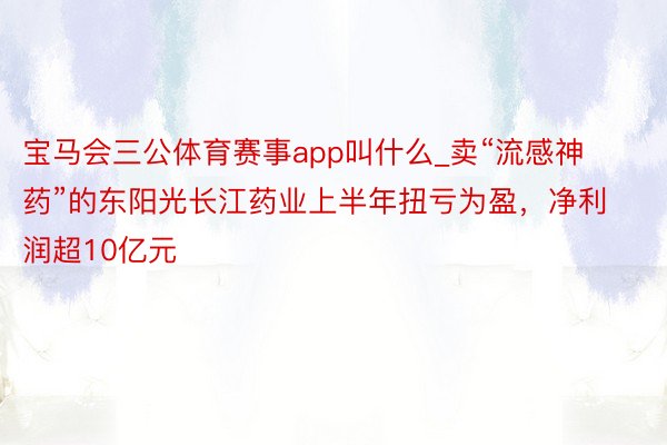 宝马会三公体育赛事app叫什么_卖“流感神药”的东阳光长江药业上半年扭亏为盈，净利润超10亿元