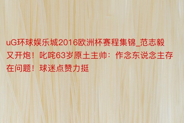 uG环球娱乐城2016欧洲杯赛程集锦_范志毅又开炮！叱咤63岁原土主帅：作念东说念主存在问题！球迷点赞力挺