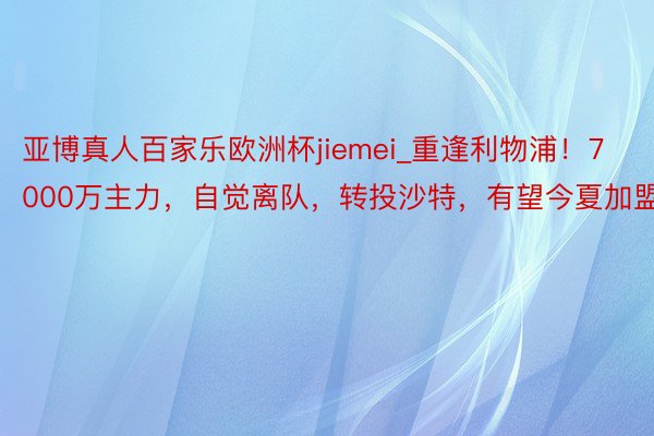 亚博真人百家乐欧洲杯jiemei_重逢利物浦！7000万主力，自觉离队，转投沙特，有望今夏加盟