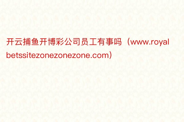 开云捕鱼开博彩公司员工有事吗（www.royalbetssitezonezonezone.com）