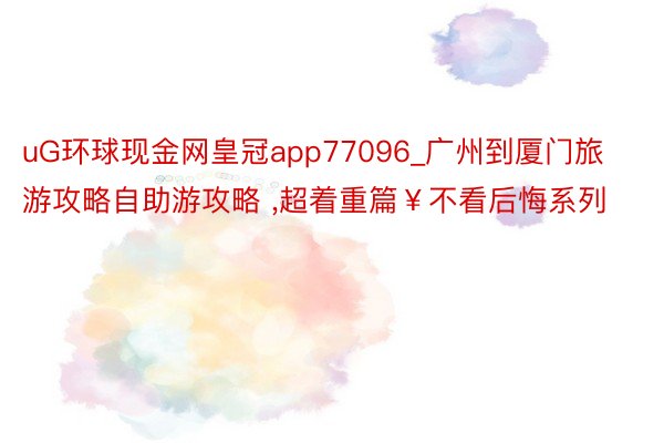 uG环球现金网皇冠app77096_广州到厦门旅游攻略自助游攻略 ，超着重篇￥不看后悔系列