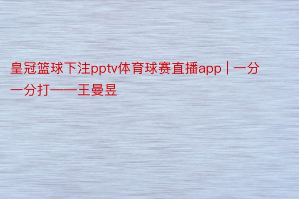 皇冠篮球下注pptv体育球赛直播app | 一分一分打——王曼昱