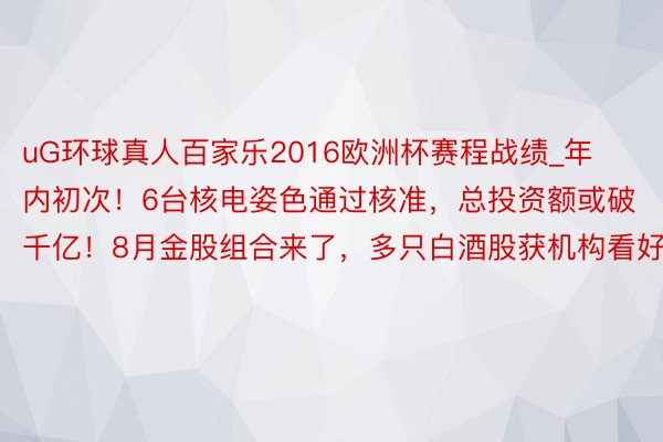 uG环球真人百家乐2016欧洲杯赛程战绩_年内初次！6台核电姿色通过核准，总投资额或破千亿！8月金股组合来了，多只白酒股获机构看好