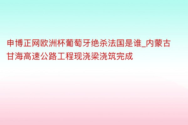 申博正网欧洲杯葡萄牙绝杀法国是谁_内蒙古甘海高速公路工程现浇梁浇筑完成