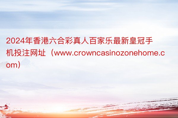 2024年香港六合彩真人百家乐最新皇冠手机投注网址（www.crowncasinozonehome.com）