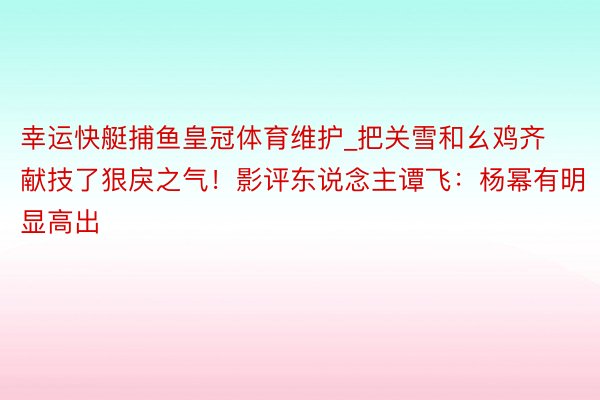 幸运快艇捕鱼皇冠体育维护_把关雪和幺鸡齐献技了狠戾之气！影评东说念主谭飞：杨幂有明显高出