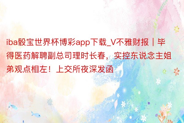 iba骰宝世界杯博彩app下载_V不雅财报｜毕得医药解聘副总司理时长春，实控东说念主姐弟观点相左！上交所夜深发函