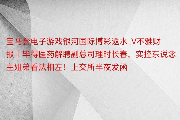 宝马会电子游戏银河国际博彩返水_V不雅财报｜毕得医药解聘副总司理时长春，实控东说念主姐弟看法相左！上交所半夜发函